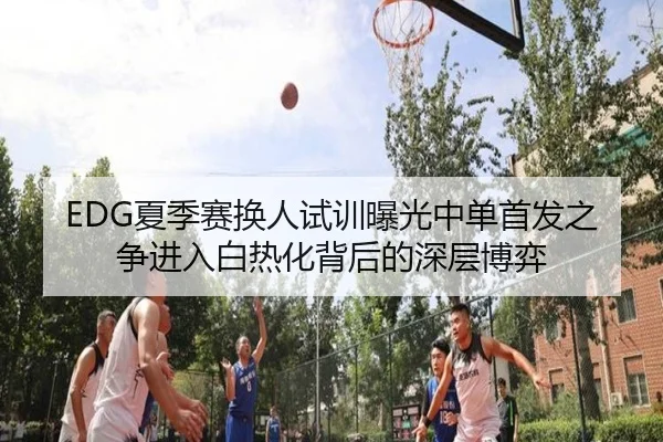 EDG夏季赛换人试训曝光中单首发之争进入白热化背后的深层博弈