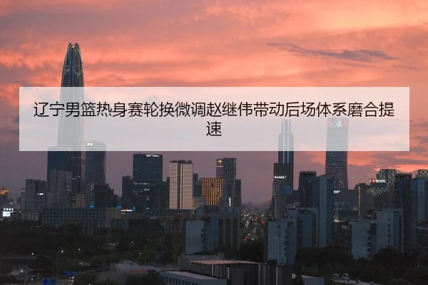 辽宁男篮热身赛轮换微调赵继伟带动后场体系磨合提速