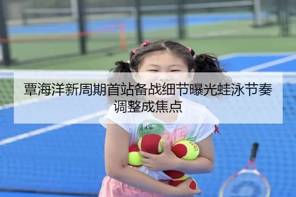 覃海洋新周期首站备战细节曝光蛙泳节奏调整成焦点